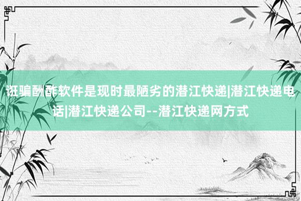 诳骗酬酢软件是现时最陋劣的潜江快递|潜江快递电话|潜江快递公司--潜江快递网方式
