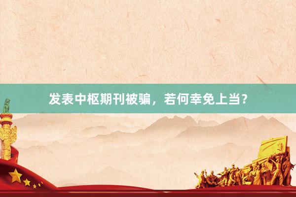 发表中枢期刊被骗，若何幸免上当？