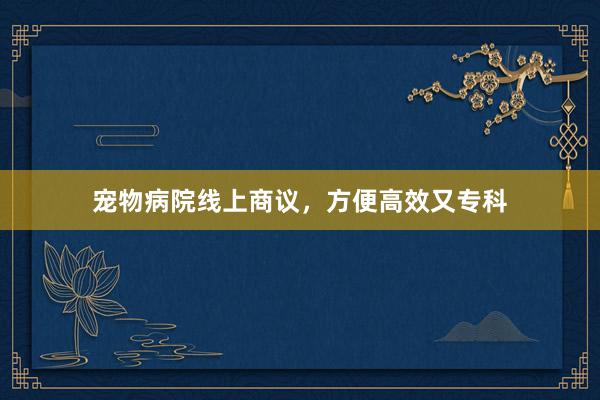 宠物病院线上商议，方便高效又专科
