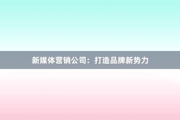 新媒体营销公司：打造品牌新势力